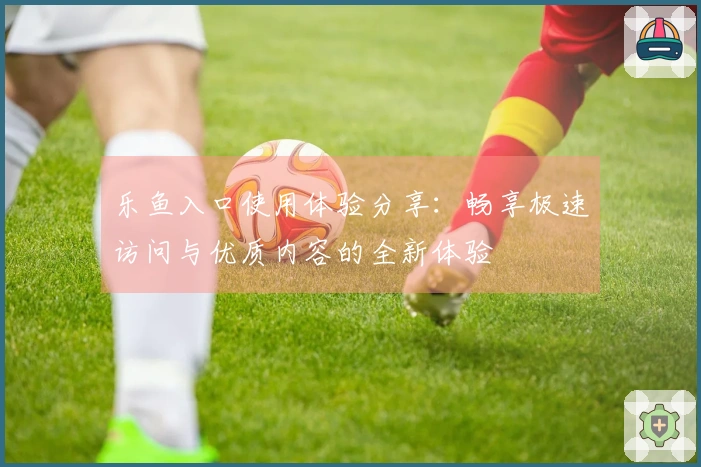 乐鱼入口使用体验分享：畅享极速访问与优质内容的全新体验
