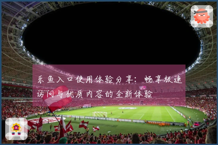 乐鱼入口使用体验分享：畅享极速访问与优质内容的全新体验