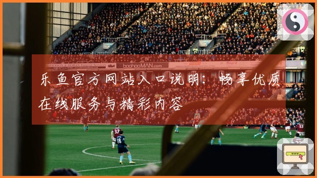 乐鱼官方网站入口说明：畅享优质在线服务与精彩内容