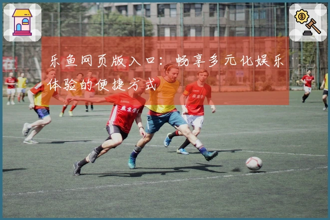 乐鱼网页版入口：畅享多元化娱乐体验的便捷方式