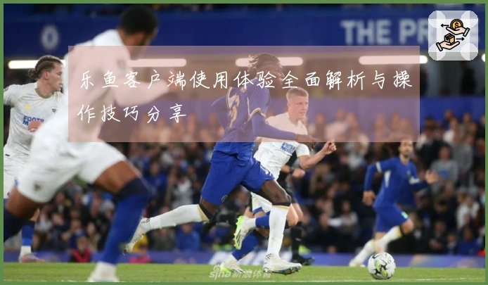 乐鱼客户端使用体验全面解析与操作技巧分享