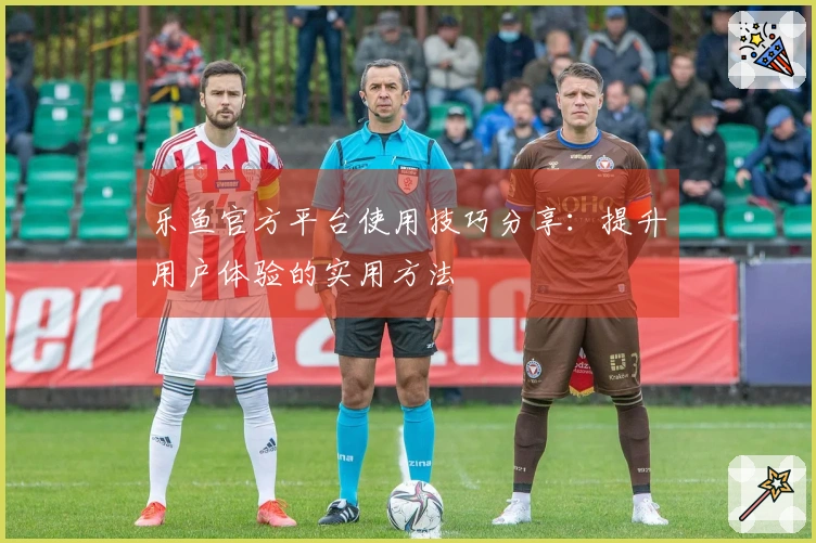 乐鱼官方平台使用技巧分享：提升用户体验的实用方法