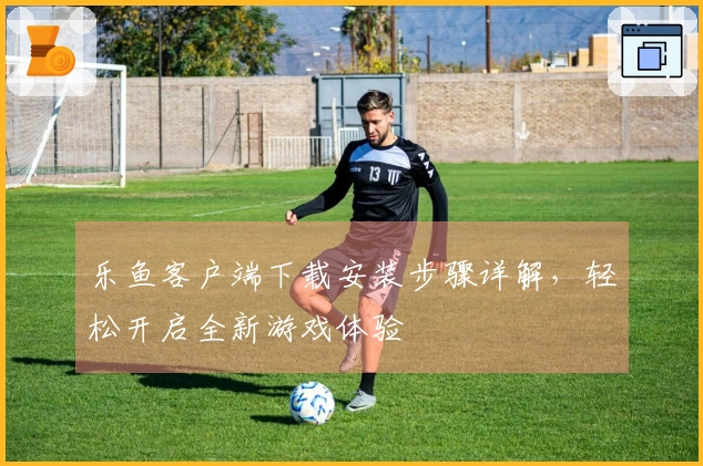 乐鱼客户端下载安装步骤详解,轻松开启全新游戏体验