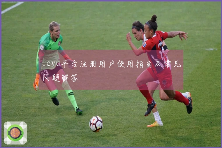 leyu平台注册用户使用指南及常见问题解答