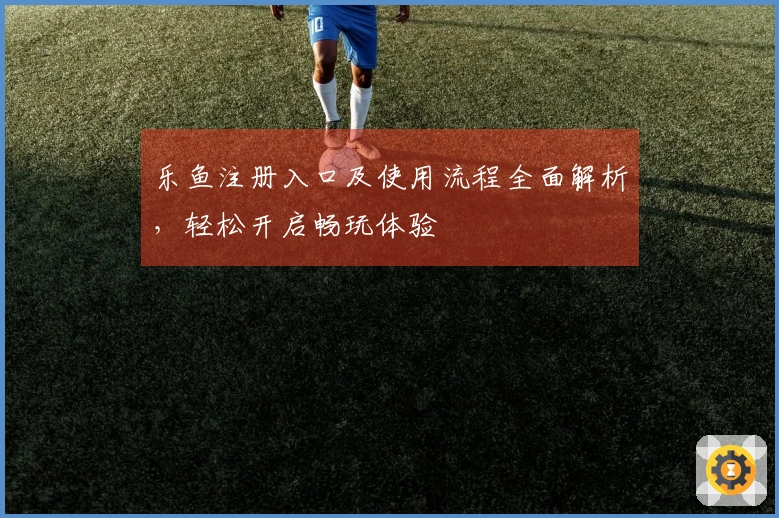 乐鱼注册入口及使用流程全面解析，轻松开启畅玩体验