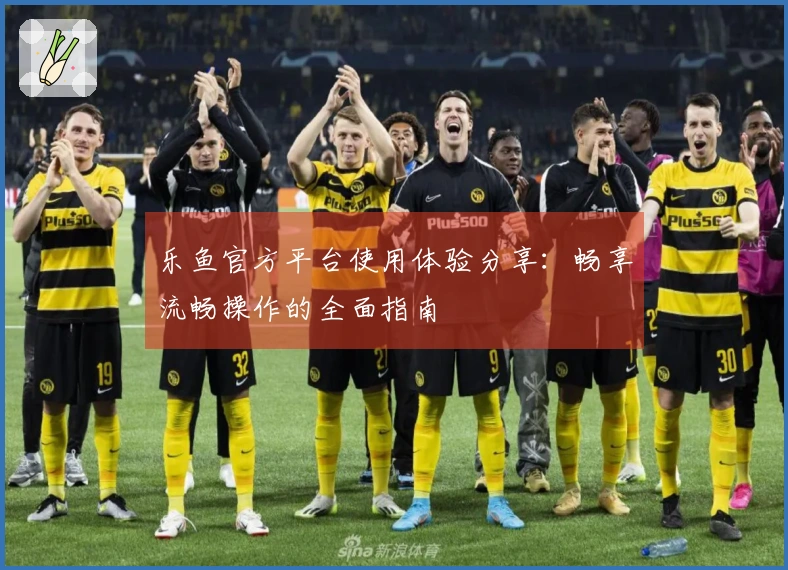 乐鱼官方平台使用体验分享：畅享流畅操作的全面指南