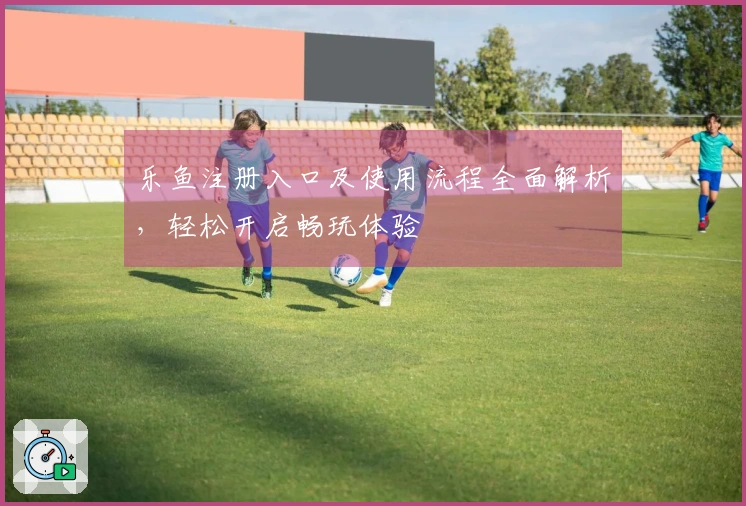 乐鱼注册入口及使用流程全面解析，轻松开启畅玩体验