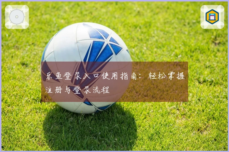 乐鱼登录入口使用指南：轻松掌握注册与登录流程
