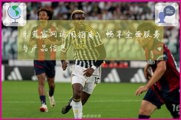 乐鱼官网访问指南：畅享全面服务与产品信息