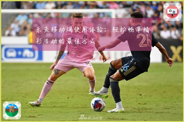 乐鱼移动端使用体验：轻松畅享精彩活动的最佳方式