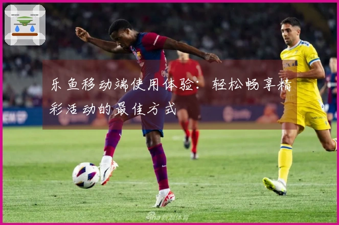 乐鱼移动端使用体验:轻松畅享精彩活动的最佳方式