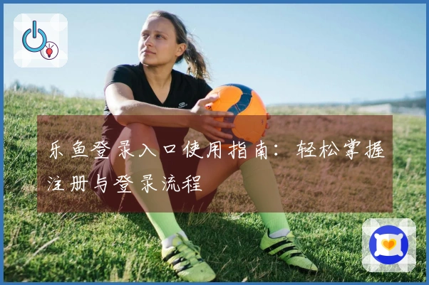 乐鱼登录入口使用指南：轻松掌握注册与登录流程