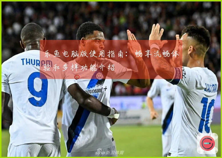 乐鱼电脑版使用指南：畅享流畅体验和多样功能介绍