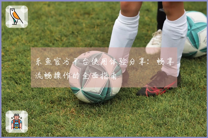 乐鱼官方平台使用体验分享：畅享流畅操作的全面指南