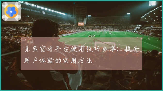 乐鱼官方平台使用技巧分享：提升用户体验的实用方法